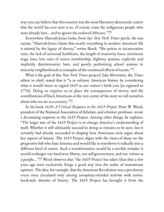 way you can believe that this country was the most liberatory democratic nation
that the world has ever seen is to, of course, erase the indigenous people who
were already here… and to ignore the enslaved Africans.’ ”50
Everywhere Hannah-Jones looks, from her New York Times perch, she sees
racism. “Hannah-Jones claims that nearly everything in modern American life
is tainted by the legacy of slavery,” writes Skurk. “She points to incarceration
rates, the lack of universal healthcare, the length of maternity leave, minimum
wage laws, low rates of union membership, highway systems, explicitly and
implicitly discriminatory laws, and poorly performing school systems in
minority neighborhoods as examples of the continued e ects of racism.”51
What is the goal of this New York Times project? Jake Silverstein, the Times
editor in chief, stated that it “is to reframe American history by considering
what it would mean to regard 1619 as our nation’s birth year [as opposed to
1776]. Doing so requires us to place the consequences of slavery and the
contributions of black Americans at the very center of the story we tell ourselves
about who we are as a country.”52
In his book 1620: A Critical Response to the 1619 Project, Peter W. Wood,
president of the National Association of Scholars, and a former professor, wrote
a devastating response to the 1619 Project. Among other things, he explains:
“The larger aim of the 1619 Project is to change America’s understanding of
itself. Whether it will ultimately succeed in doing so remains to be seen, but it
certainly had already succeeded in shaping how Americans now argue about
key aspects of history. The 1619 Project aligns with the views of those on the
progressive left who hate America and would like to transform it radically into a
di erent kind of nation. Such a transformation would be a terrible mistake: it
would endanger our hard-won liberty, our self-government, and our virtues as
a people….”53 Wood observes that “the 1619 Project has taken ideas that a few
years ago were exclusively fringe a good way into the realm of mainstream
opinion. The idea, for example, that the American Revolution was a pro-slavery
event once circulated only among conspiracy-minded activists with comic-
book-style theories of history. The 1619 Project has brought it from the
 