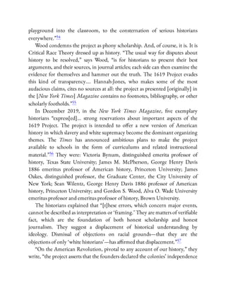 playground into the classroom, to the consternation of serious historians
everywhere.”54
Wood condemns the project as phony scholarship. And, of course, it is. It is
Critical Race Theory dressed up as history. “The usual way for disputes about
history to be resolved,” says Wood, “is for historians to present their best
arguments, and their sources, in journal articles; each side can then examine the
evidence for themselves and hammer out the truth. The 1619 Project evades
this kind of transparency…. Hannah-Jones, who makes some of the most
audacious claims, cites no sources at all: the project as presented [originally] in
the [New York Times] Magazine contains no footnotes, bibliography, or other
scholarly footholds.”55
In December 2019, in the New York Times Magazine, ve exemplary
historians “express[ed]… strong reservations about important aspects of the
1619 Project. The project is intended to o er a new version of American
history in which slavery and white supremacy become the dominant organizing
themes. The Times has announced ambitious plans to make the project
available to schools in the form of curriculums and related instructional
material.”56 They were: Victoria Bynum, distinguished emerita professor of
history, Texas State University; James M. McPherson, George Henry Davis
1886 emeritus professor of American history, Princeton University; James
Oakes, distinguished professor, the Graduate Center, the City University of
New York; Sean Wilentz, George Henry Davis 1886 professor of American
history, Princeton University; and Gordon S. Wood, Alva O. Wade University
emeritus professor and emeritus professor of history, Brown University.
The historians explained that “[t]hese errors, which concern major events,
cannot be described as interpretation or ‘framing.’ They are matters of veri able
fact, which are the foundation of both honest scholarship and honest
journalism. They suggest a displacement of historical understanding by
ideology. Dismissal of objections on racial grounds—that they are the
objections of only ‘white historians’—has a rmed that displacement.”57
“On the American Revolution, pivotal to any account of our history,” they
write, “the project asserts that the founders declared the colonies’ independence
 
