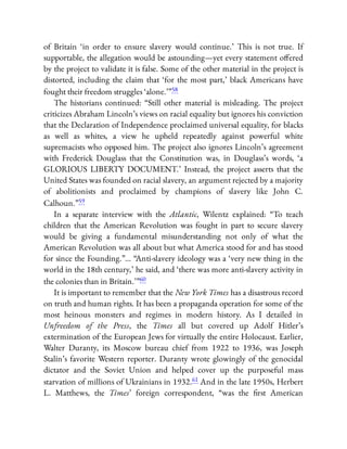 of Britain ‘in order to ensure slavery would continue.’ This is not true. If
supportable, the allegation would be astounding—yet every statement o ered
by the project to validate it is false. Some of the other material in the project is
distorted, including the claim that ‘for the most part,’ black Americans have
fought their freedom struggles ‘alone.’ ”58
The historians continued: “Still other material is misleading. The project
criticizes Abraham Lincoln’s views on racial equality but ignores his conviction
that the Declaration of Independence proclaimed universal equality, for blacks
as well as whites, a view he upheld repeatedly against powerful white
supremacists who opposed him. The project also ignores Lincoln’s agreement
with Frederick Douglass that the Constitution was, in Douglass’s words, ‘a
GLORIOUS LIBERTY DOCUMENT.’ Instead, the project asserts that the
United States was founded on racial slavery, an argument rejected by a majority
of abolitionists and proclaimed by champions of slavery like John C.
Calhoun.”59
In a separate interview with the Atlantic, Wilentz explained: “To teach
children that the American Revolution was fought in part to secure slavery
would be giving a fundamental misunderstanding not only of what the
American Revolution was all about but what America stood for and has stood
for since the Founding.”… “Anti-slavery ideology was a ‘very new thing in the
world in the 18th century,’ he said, and ‘there was more anti-slavery activity in
the colonies than in Britain.’ ”60
It is important to remember that the New York Times has a disastrous record
on truth and human rights. It has been a propaganda operation for some of the
most heinous monsters and regimes in modern history. As I detailed in
Unfreedom of the Press, the Times all but covered up Adolf Hitler’s
extermination of the European Jews for virtually the entire Holocaust. Earlier,
Walter Duranty, its Moscow bureau chief from 1922 to 1936, was Joseph
Stalin’s favorite Western reporter. Duranty wrote glowingly of the genocidal
dictator and the Soviet Union and helped cover up the purposeful mass
starvation of millions of Ukrainians in 1932.61 And in the late 1950s, Herbert
L. Matthews, the Times’ foreign correspondent, “was the rst American
 