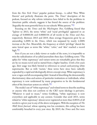 from the New York Times’ popular podcast lineup… is called ‘Nice White
Parents’ and perfectly illustrates the point. The Times’ description of the
podcast, focused on why reform initiatives have failed to x the problems in
American public schools, suggests it has found the source of the problem:
‘Arguably the most powerful force in our schools: White parents.’ ”64
Focusing on the Times and the Washington Post, Goldberg found that
“[p]rior to 2013, the terms ‘white’ and ‘racial privilege(s)’ appeared in an
average of 0.000013% and 0.000015% of all words in the Times and Post,
respectively. Between 2013 and 2019, these average frequencies grew by an
astounding 1,200% in the Times, which was surpassed by nearly 1,500%
increase at the Post. Meanwhile, the frequency at which ‘privilege’ shared the
same lexical space as terms like ‘white,’ ‘color,’ and ‘skin’ reached a record
high.”65
Even if you are not a daily viewer or reader of the news, it is impossible to
miss the radicalization of so-called journalism these days. Goldberg notes: “The
spikes for ‘white supremacy’ and variant terms are remarkable given that they
are by no means novel and so started from a higher baseline. Until a few years
ago, their usage was likely limited to references to actual card-carrying white
supremacists. But as with ‘racism,’ these terms have since been radically
expanded by a rapid and ideologically driven concept creep. White supremacy is
now a vague and all-encompassing label. Instead of describing the demonstrably
discriminatory ideas and actions of particular institutions or individuals, white
supremacy is now understood by many progressives to be the fundamental
ethos of the American system as a whole.”66
The media’s use of “white supremacy” and related terms to describe anything
or anyone who does not conform to the CRT racist ideology is pervasive.
“Whatever it used to mean,” writes Goldberg, “white supremacy is now
everywhere and applicable to any context. Consider that until 2015, terms
related to ‘white supremacy’ almost never registered at more than 0.001% of all
words in a given year in any of the above newspapers. With the exception of The
Wall Street Journal, whose upswing was less consistent, this ceiling has been
comfortably breached in every year since. By 2019, the Times and Post were
 