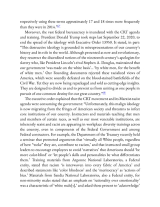 respectively using these terms approximately 17 and 18 times more frequently
than they were in 2014.”67
Moreover, the vast federal bureaucracy is inundated with the CRT agenda
and training. President Donald Trump took steps last September 22, 2020, to
end the spread of the ideology with Executive Order 13950. It stated, in part:
“This destructive ideology is grounded in misrepresentations of our country’s
history and its role in the world. Although presented as new and revolutionary,
they resurrect the discredited notions of the nineteenth century’s apologists for
slavery who, like President Lincoln’s rival Stephen A. Douglas, maintained that
our government ‘was made on the white basis’… ‘by white men, for the bene t
of white men.’ Our Founding documents rejected these racialized views of
America, which were soundly defeated on the blood-stained battle elds of the
Civil War. Yet they are now being repackaged and sold as cutting-edge insights.
They are designed to divide us and to prevent us from uniting as one people in
pursuit of one common destiny for our great country.”68
The executive order explained that the CRT movement and its Marxist-racist
agenda were consuming the government: “Unfortunately, this malign ideology
is now migrating from the fringes of American society and threatens to infect
core institutions of our country. Instructors and materials teaching that men
and members of certain races, as well as our most venerable institutions, are
inherently sexist and racist are appearing in workplace diversity trainings across
the country, even in components of the Federal Government and among
Federal contractors. For example, the Department of the Treasury recently held
a seminar that promoted arguments that ‘virtually all White people, regardless
of how “woke” they are, contribute to racism,’ and that instructed small group
leaders to encourage employees to avoid ‘narratives’ that Americans should ‘be
more color-blind’ or ‘let people’s skills and personalities be what di erentiates
them.’ Training materials from Argonne National Laboratories, a Federal
entity, stated that racism ‘is interwoven into every fabric of America’ and
described statements like ‘color blindness’ and the ‘meritocracy’ as ‘actions of
bias.’ Materials from Sandia National Laboratories, also a Federal entity, for
non-minority males stated that an emphasis on ‘rationality over emotionality’
was a characteristic of ‘white male[s],’ and asked those present to ‘acknowledge’
 