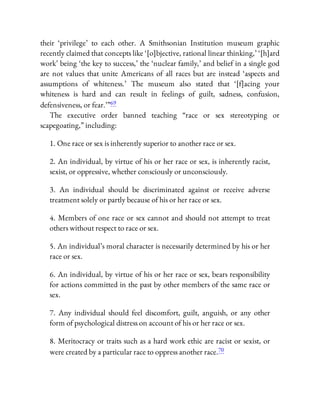 their ‘privilege’ to each other. A Smithsonian Institution museum graphic
recently claimed that concepts like ‘[o]bjective, rational linear thinking,’ ‘[h]ard
work’ being ‘the key to success,’ the ‘nuclear family,’ and belief in a single god
are not values that unite Americans of all races but are instead ‘aspects and
assumptions of whiteness.’ The museum also stated that ‘[f]acing your
whiteness is hard and can result in feelings of guilt, sadness, confusion,
defensiveness, or fear.’ ”69
The executive order banned teaching “race or sex stereotyping or
scapegoating,” including:
1. One race or sex is inherently superior to another race or sex.
2. An individual, by virtue of his or her race or sex, is inherently racist,
sexist, or oppressive, whether consciously or unconsciously.
3. An individual should be discriminated against or receive adverse
treatment solely or partly because of his or her race or sex.
4. Members of one race or sex cannot and should not attempt to treat
others without respect to race or sex.
5. An individual’s moral character is necessarily determined by his or her
race or sex.
6. An individual, by virtue of his or her race or sex, bears responsibility
for actions committed in the past by other members of the same race or
sex.
7. Any individual should feel discomfort, guilt, anguish, or any other
form of psychological distress on account of his or her race or sex.
8. Meritocracy or traits such as a hard work ethic are racist or sexist, or
were created by a particular race to oppress another race.70
 