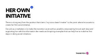 There is a long way from the position that claims “my voice doesn’t matter” to the point where Inna wants to
create her ﬁrst social initiative.
Our job as a marketers is to make this transition as smooth as possible, empowering Inna at each step and
supporting her with the information she needs and inspiring examples that can help her to make her ﬁrst
steps in doing social initiatives.
HER OWN
INITIATIVE
3
THANKYOU
 