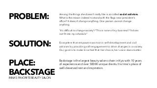 Backstage is the largest beauty salons chain in Kyiv with 10 years
of experience and over 50000 unique clients. It is Inna's place of
well-deserved rest and inspiration.
PLACE:
BACKSTAGE
INNA'S FAVORITE BEAUTY SALON
Ecosystem that empowers woman in self-development and civil
activism by providing soft engagement to drive changes in a society.
Our goal is to make Inna feel that her choice, her voice does matter.
SOLUTION:
PROBLEM: Among the things she doesn’t really like is so called social activism.
What is the reason indeed to stand with the ﬂags near president’s
ofﬁce? It doesn’t change anything. One person cannot change
anything.
"It’s difﬁcult to change society”/“This is none of my business”/“It does
not ﬁt into my schedule”
 