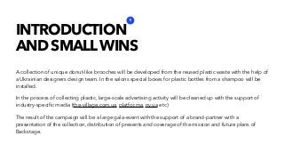 INTRODUCTION
AND SMALLWINS
A collection of unique donut-like brooches will be developed from the reused plastic waste with the help of
a Ukrainian designers design team. In the salons special boxes for plastic bottles from a shampoo will be
installed.
In the process of collecting plastic, large-scale advertising activity will be cleaned up with the support of
industry-speciﬁc media (the-village.com.ua, platfor.ma, nv.ua etc)
The result of the campaign will be a large gala-event with the support of a brand-partner with a
presentation of the collection, distribution of presents and coverage of the mission and future plans of
Backstage.
1
 