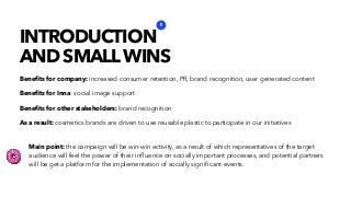 Beneﬁts for company: increased consumer retention, PR, brand recognition, user generated content
Beneﬁts for Inna: social image support
Beneﬁts for other stakeholders: brand recognition
As a result: cosmetics brands are driven to use reusable plastic to participate in our initiatives
INTRODUCTION
AND SMALLWINS
1
Main point: the campaign will be win-win activity, as a result of which representatives of the target
audience will feel the power of their inﬂuence on socially important processes, and potential partners
will be get a platform for the implementation of socially signiﬁcant events.
 