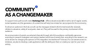 To support Inna’s path we will create Backstage-hub - ofﬂine educational platform with a set of regular events,
invited speakers and the generation of content that will help Inna initiate her own projects for the community.
To attract an audience in the hub, we will use the messages related to the formed needs (for example,
children's education, safety of courtyards, clean air). They will be used for the primary involvement of the
audience.
As communication channels, we selected channels through which the audience comfortably perceives
according to research (instagram and opinion leaders) and those channels that, according to the research, can
act as drivers for changing the opinions of TA (integration into traditional TV shows). For convenient access to
initiatives, we plan to develop a web application with the ability join them or create your own for your local
activity.
COMMUNITY
AS A CHANGEMAKER
2
 