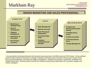 C 905.510.5203

     Markham Ray                                                                               http://ca.linkedin.com/in/markhamray
                                                                                                                 markray@cogeco.ca




                           SENIOR MARKETING AND SALES PROFESSIONAL

          MARKETING
                                                          SALES
                                                                                                 BRAND BUILDING
      Marketing &
       Strategic Plans
                                                 Sales Management                           Creation and
      Product                                                                                Nurturing Successful
       Development                               National Accounts
                                                                                              Brands
      Category                                  Sales Planning &
                                                                                             Profitable Brand
       Management                                 Organization
                                                                                              Focus
      Advertising &                             Successful Sales
                                                                                             Product Innovation
       Promotion                                  Tools
                                                                                             Cost Improvement
      New Product                               Customer
                                                                                              focus
       Launches                                   development and
                                                  retention                                  Change Management




  An accomplished marketing professional with extensive sales experience in the B2B market and CPG industry. Drives profitable
growth through building and executing on strategic marketing and business plans including functional areas of sales volume,
price, product development, promotion and category management. Polished communication, presentation, negotiation and
problem-solving skills. Business solution provider who develops strong working relationships with co-workers, suppliers and
industry colleagues.
 