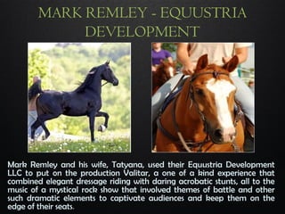MARK REMLEY - EQUUSTRIA
DEVELOPMENT
Mark Remley and his wife, Tatyana, used their Equustria Development
LLC to put on the production Valitar, a one of a kind experience that
combined elegant dressage riding with daring acrobatic stunts, all to the
music of a mystical rock show that involved themes of battle and other
such dramatic elements to captivate audiences and keep them on the
edge of their seats.
 