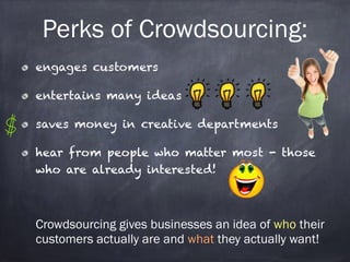 Perks of Crowdsourcing: 
engages customers 
entertains many ideas 
saves money in creative departments 
hear from people who matter most - those 
who are already interested! 
! 
Crowdsourcing gives businesses an idea of who their 
customers actually are and what they actually want! 
 