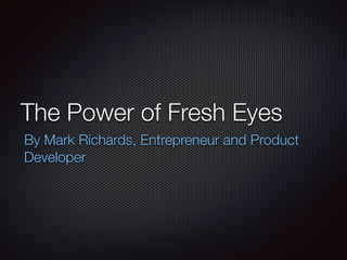 The Power of Fresh Eyes 
By Mark Richards, Entrepreneur and Product 
Developer 
 