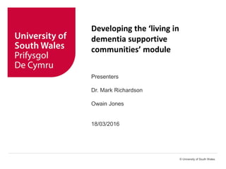 © University of South Wales
Developing the ‘living in
dementia supportive
communities’ module
Presenters
Dr. Mark Richardson
Owain Jones
18/03/2016
 
