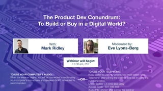 The Product Dev Conundrum:
To Build or Buy in a Digital World?
Mark Ridley Eve Lyons-Berg
With: Moderated by:
TO USE YOUR COMPUTER'S AUDIO:
When the webinar begins, you will be connected to audio using
your computer's microphone and speakers (VoIP). A headset is
recommended.
Webinar will begin:
11:00 am, PST
TO USE YOUR TELEPHONE:
If you prefer to use your phone, you must select "Use
Telephone" after joining the webinar and call in using the
numbers below.
United States: +1 (415) 655-0052
Access Code: 501-499-858
Audio PIN: Shown after joining the webinar
--OR--
 