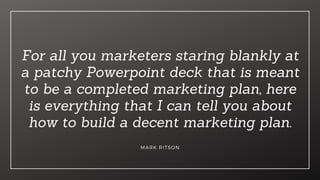 For all you marketers staring blankly at
a patchy Powerpoint deck that is meant
to be a completed marketing plan, here
is everything that I can tell you about
how to build a decent marketing plan.
MARK RITSON
 