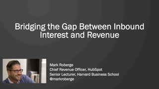 Bridging the Gap Between Inbound
Interest and Revenue 
Mark Roberge
Chief Revenue Officer, HubSpot
Senior Lecturer, Harvard Business School
@markroberge
 