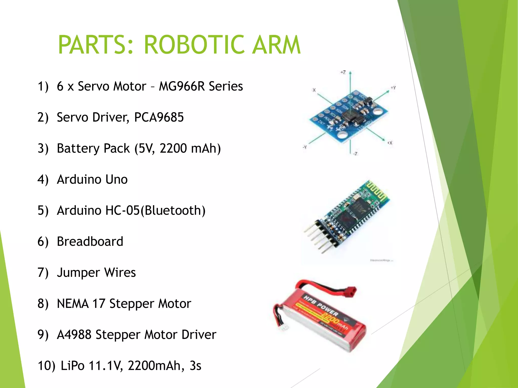 PARTS: ROBOTIC ARM
1) 6 x Servo Motor – MG966R Series
2) Servo Driver, PCA9685
3) Battery Pack (5V, 2200 mAh)
4) Arduino Uno
5) Arduino HC-05(Bluetooth)
6) Breadboard
7) Jumper Wires
8) NEMA 17 Stepper Motor
9) A4988 Stepper Motor Driver
10) LiPo 11.1V, 2200mAh, 3s
 