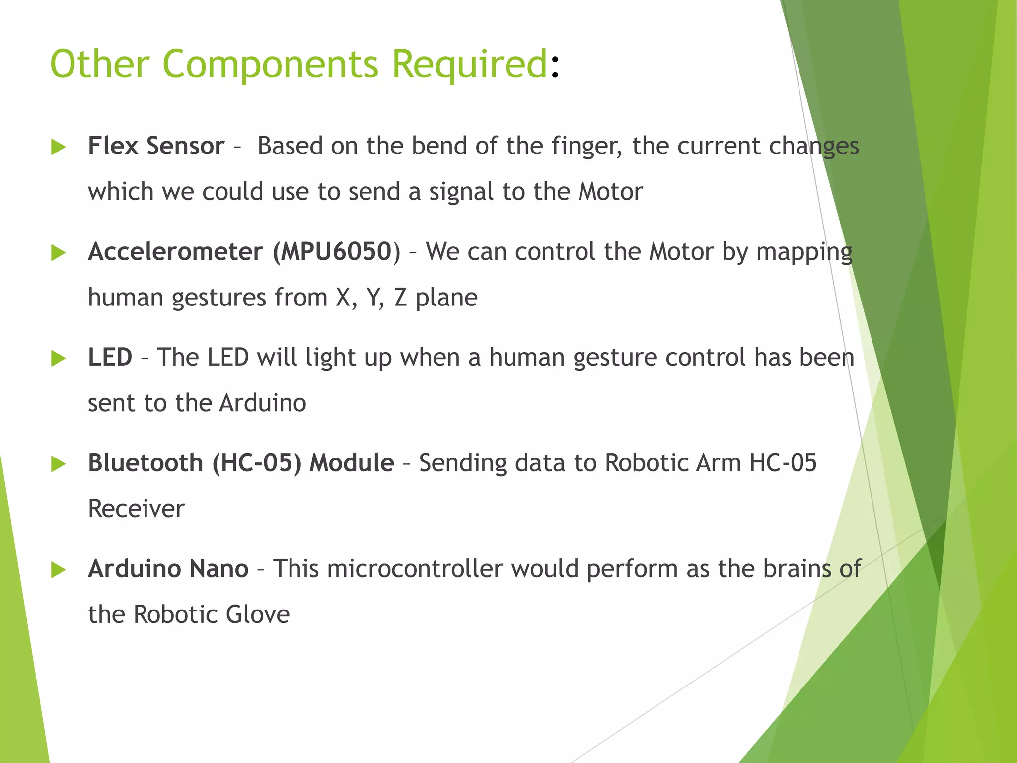  Flex Sensor – Based on the bend of the finger, the current changes
which we could use to send a signal to the Motor
 Accelerometer (MPU6050) – We can control the Motor by mapping
human gestures from X, Y, Z plane
 LED – The LED will light up when a human gesture control has been
sent to the Arduino
 Bluetooth (HC-05) Module – Sending data to Robotic Arm HC-05
Receiver
 Arduino Nano – This microcontroller would perform as the brains of
the Robotic Glove
Other Components Required:
 
