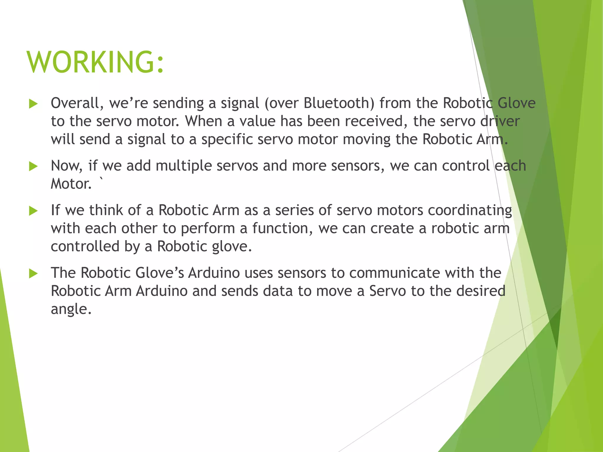 WORKING:
 Overall, we’re sending a signal (over Bluetooth) from the Robotic Glove
to the servo motor. When a value has been received, the servo driver
will send a signal to a specific servo motor moving the Robotic Arm.
 Now, if we add multiple servos and more sensors, we can control each
Motor. `
 If we think of a Robotic Arm as a series of servo motors coordinating
with each other to perform a function, we can create a robotic arm
controlled by a Robotic glove.
 The Robotic Glove’s Arduino uses sensors to communicate with the
Robotic Arm Arduino and sends data to move a Servo to the desired
angle.
 