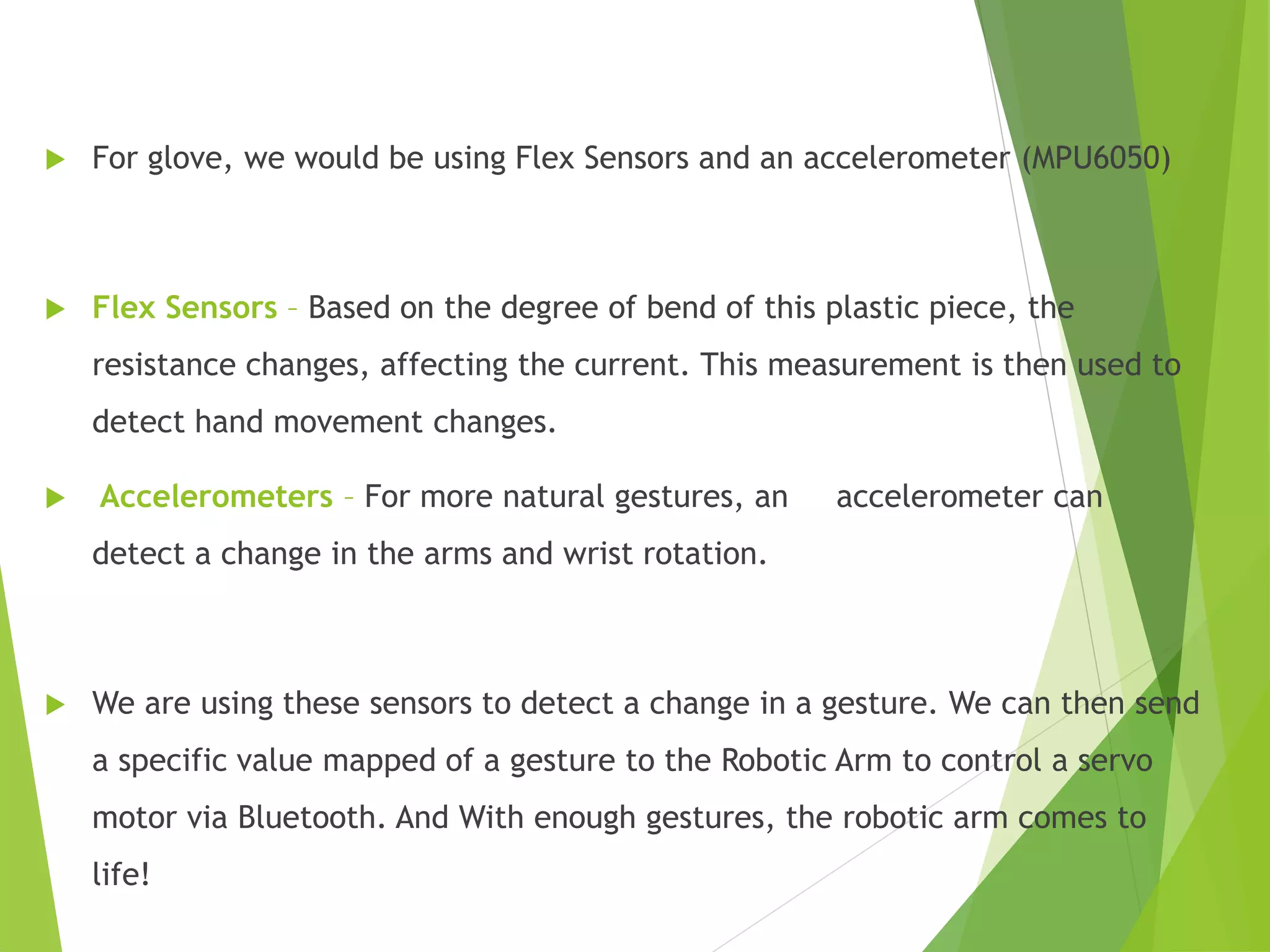  For glove, we would be using Flex Sensors and an accelerometer (MPU6050)
 Flex Sensors – Based on the degree of bend of this plastic piece, the
resistance changes, affecting the current. This measurement is then used to
detect hand movement changes.
 Accelerometers – For more natural gestures, an accelerometer can
detect a change in the arms and wrist rotation.
 We are using these sensors to detect a change in a gesture. We can then send
a specific value mapped of a gesture to the Robotic Arm to control a servo
motor via Bluetooth. And With enough gestures, the robotic arm comes to
life!
 