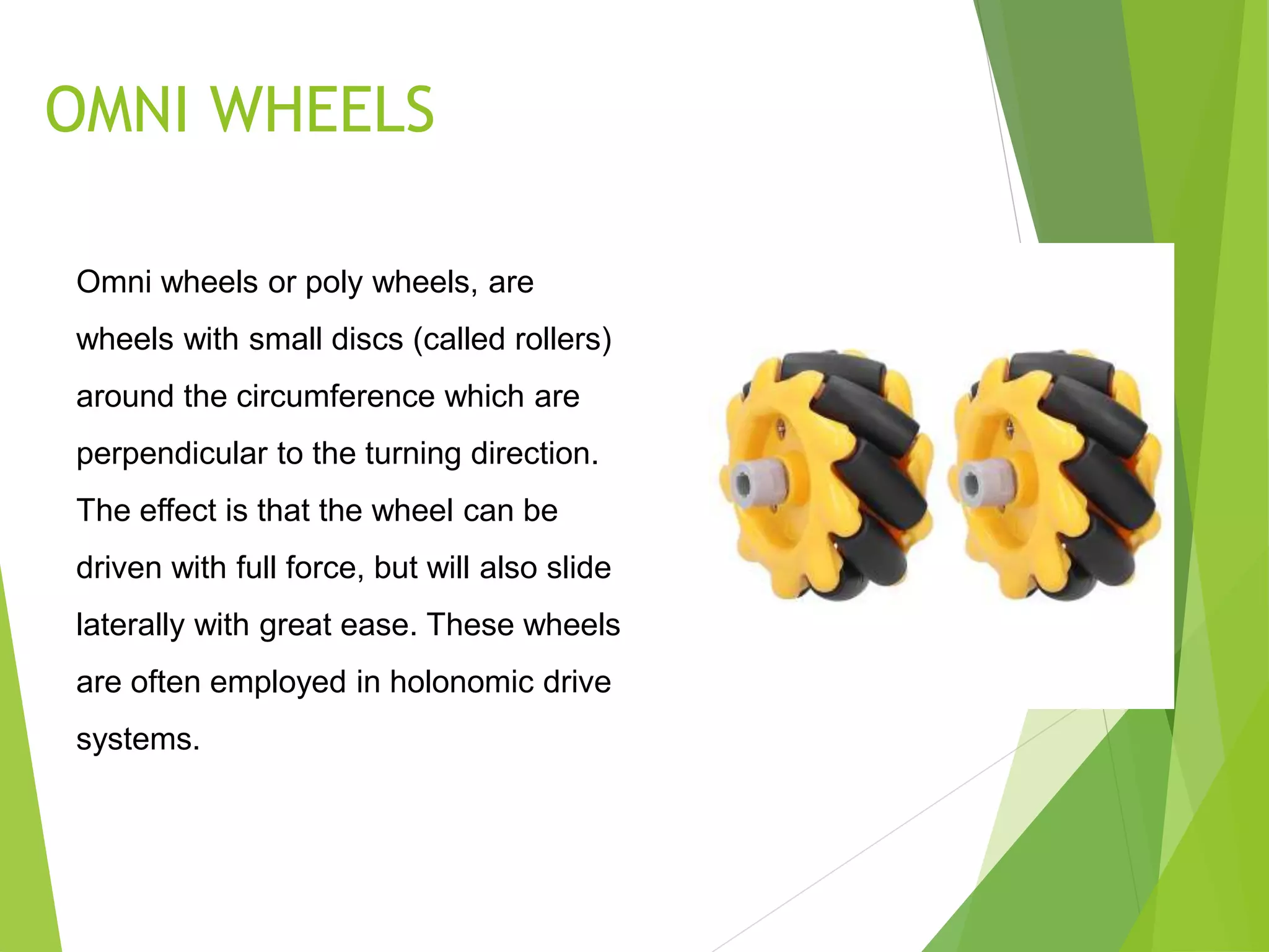 OMNI WHEELS
Omni wheels or poly wheels, are
wheels with small discs (called rollers)
around the circumference which are
perpendicular to the turning direction.
The effect is that the wheel can be
driven with full force, but will also slide
laterally with great ease. These wheels
are often employed in holonomic drive
systems.
 