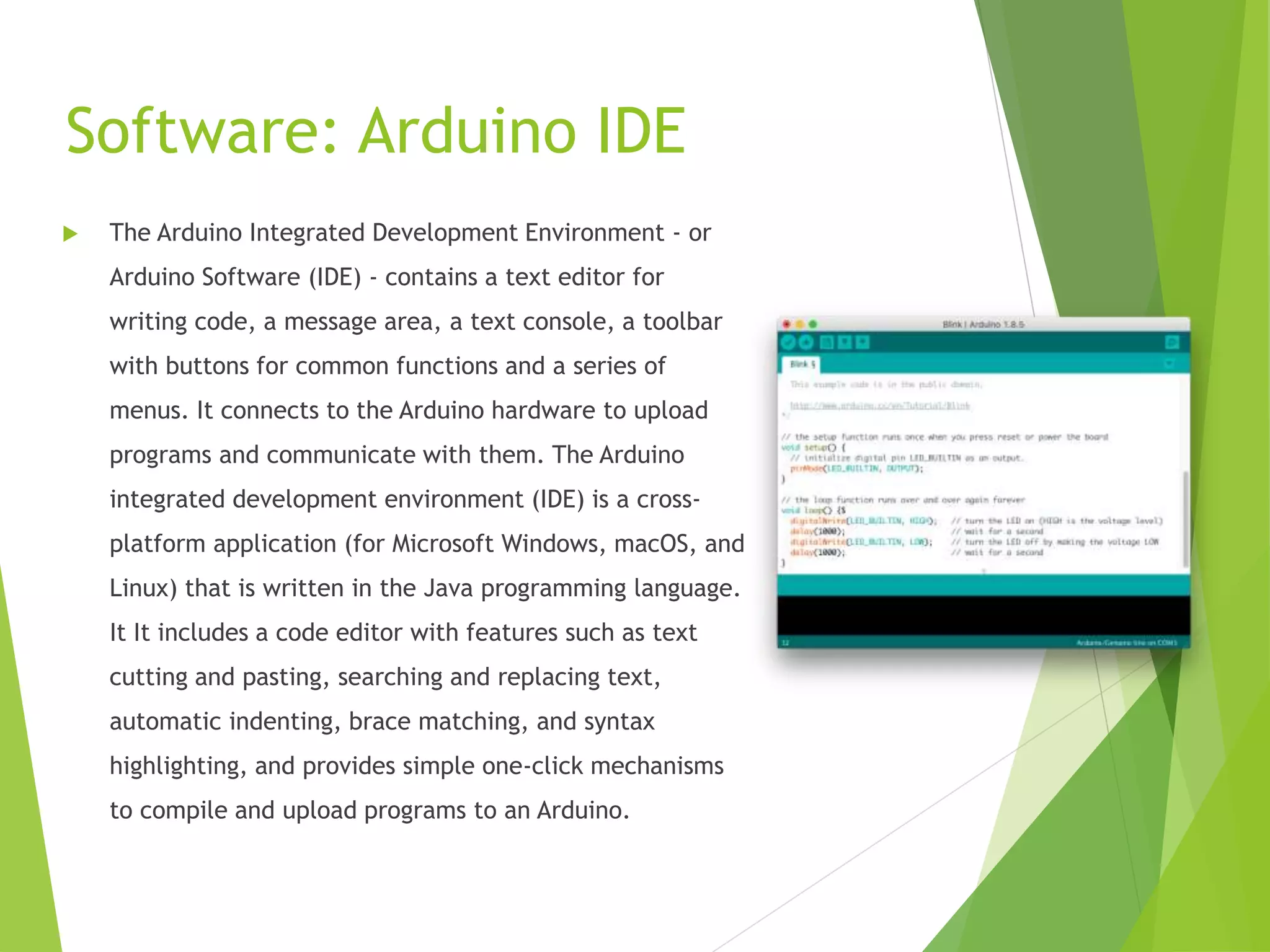 Software: Arduino IDE
 The Arduino Integrated Development Environment - or
Arduino Software (IDE) - contains a text editor for
writing code, a message area, a text console, a toolbar
with buttons for common functions and a series of
menus. It connects to the Arduino hardware to upload
programs and communicate with them. The Arduino
integrated development environment (IDE) is a cross-
platform application (for Microsoft Windows, macOS, and
Linux) that is written in the Java programming language.
It It includes a code editor with features such as text
cutting and pasting, searching and replacing text,
automatic indenting, brace matching, and syntax
highlighting, and provides simple one-click mechanisms
to compile and upload programs to an Arduino.
 
