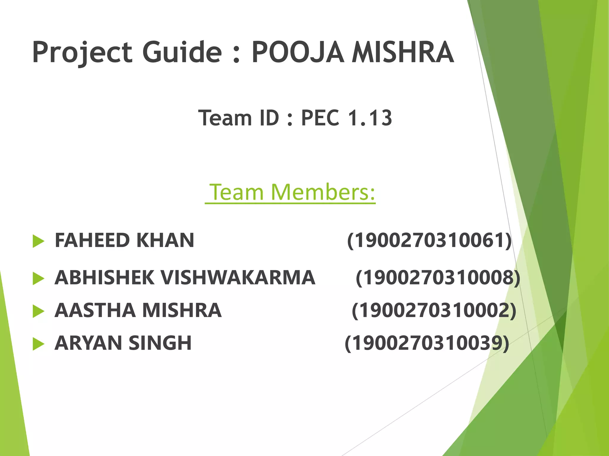Project Guide : POOJA MISHRA
Team ID : PEC 1.13
Team Members:
 FAHEED KHAN (1900270310061)
 ABHISHEK VISHWAKARMA (1900270310008)
 AASTHA MISHRA (1900270310002)
 ARYAN SINGH (1900270310039)
 