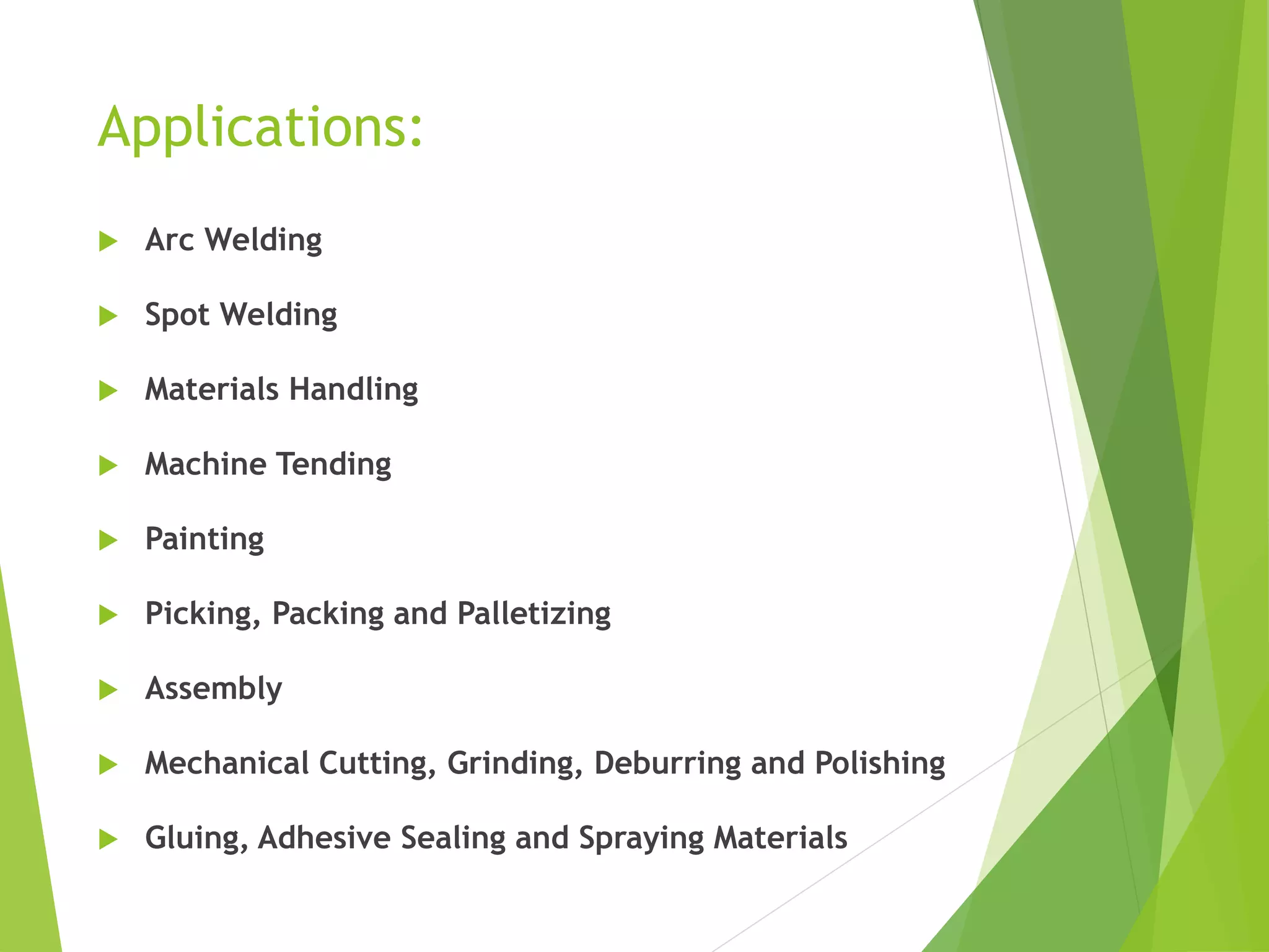 Applications:
 Arc Welding
 Spot Welding
 Materials Handling
 Machine Tending
 Painting
 Picking, Packing and Palletizing
 Assembly
 Mechanical Cutting, Grinding, Deburring and Polishing
 Gluing, Adhesive Sealing and Spraying Materials
 