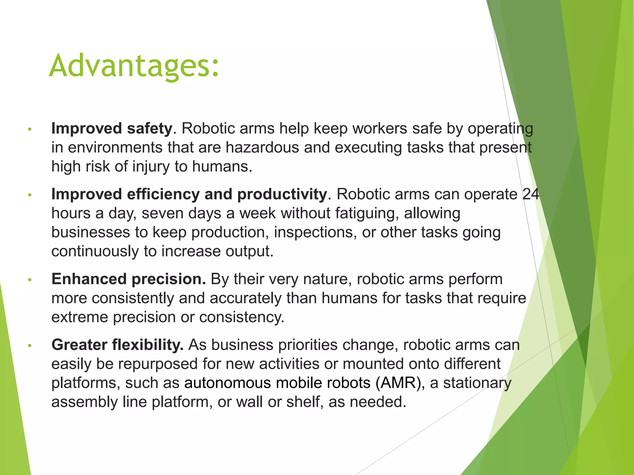 Advantages:
• Improved safety. Robotic arms help keep workers safe by operating
in environments that are hazardous and executing tasks that present
high risk of injury to humans.
• Improved efficiency and productivity. Robotic arms can operate 24
hours a day, seven days a week without fatiguing, allowing
businesses to keep production, inspections, or other tasks going
continuously to increase output.
• Enhanced precision. By their very nature, robotic arms perform
more consistently and accurately than humans for tasks that require
extreme precision or consistency.
• Greater flexibility. As business priorities change, robotic arms can
easily be repurposed for new activities or mounted onto different
platforms, such as autonomous mobile robots (AMR), a stationary
assembly line platform, or wall or shelf, as needed.
 