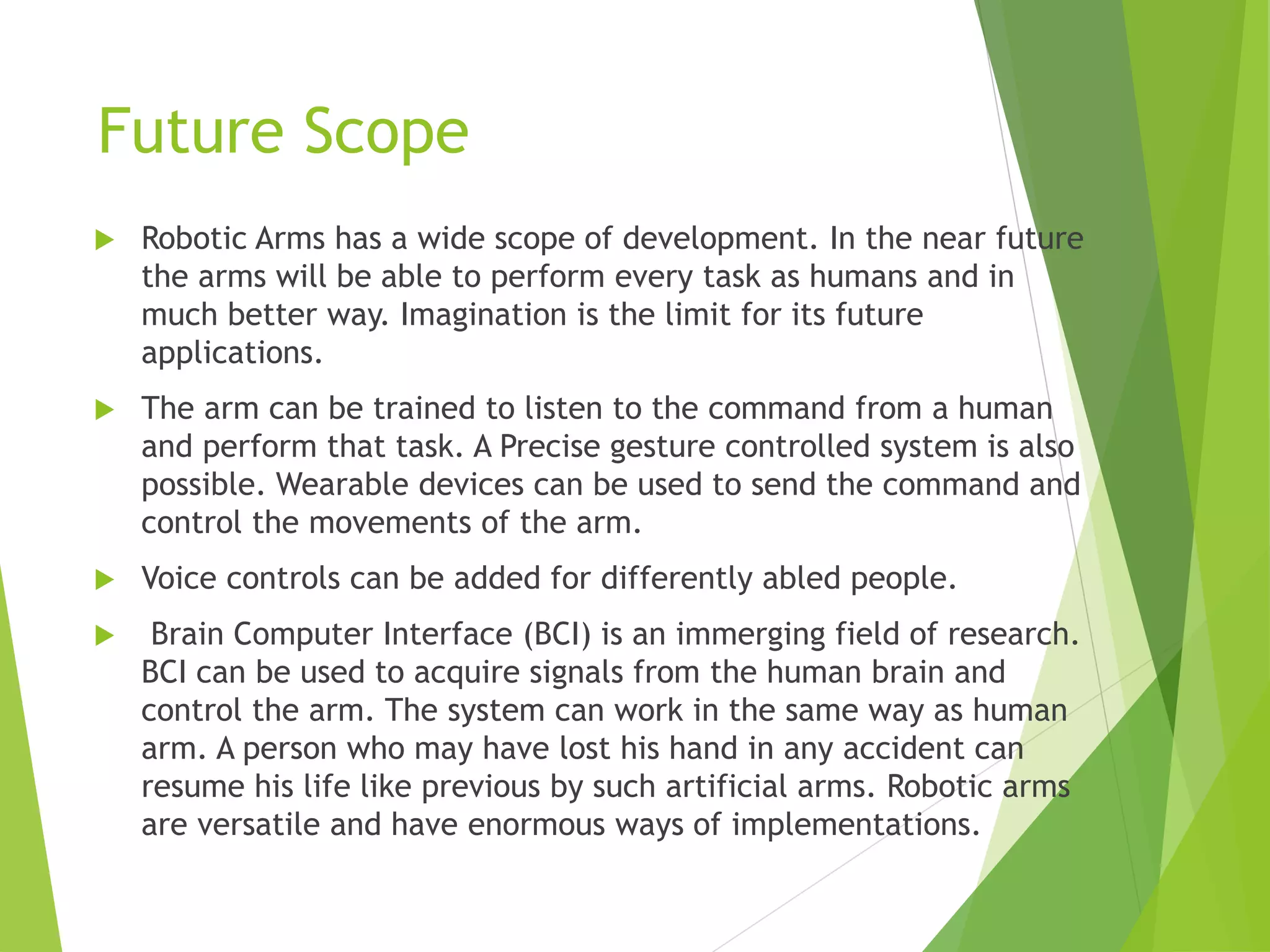 Future Scope
 Robotic Arms has a wide scope of development. In the near future
the arms will be able to perform every task as humans and in
much better way. Imagination is the limit for its future
applications.
 The arm can be trained to listen to the command from a human
and perform that task. A Precise gesture controlled system is also
possible. Wearable devices can be used to send the command and
control the movements of the arm.
 Voice controls can be added for differently abled people.
 Brain Computer Interface (BCI) is an immerging field of research.
BCI can be used to acquire signals from the human brain and
control the arm. The system can work in the same way as human
arm. A person who may have lost his hand in any accident can
resume his life like previous by such artificial arms. Robotic arms
are versatile and have enormous ways of implementations.
 