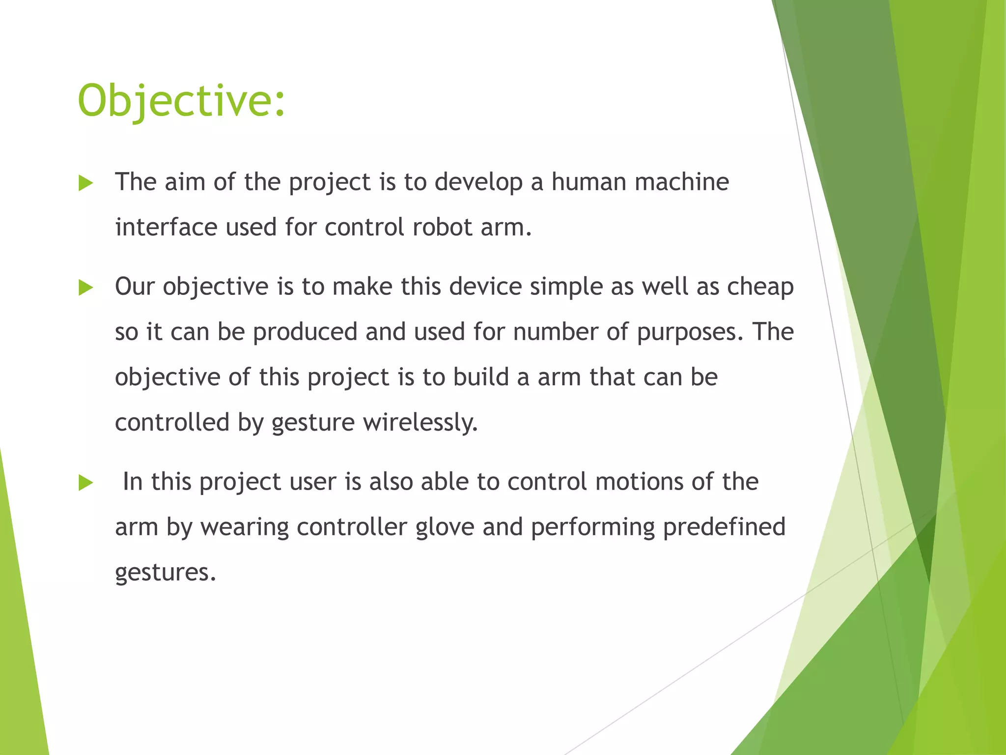 Objective:
 The aim of the project is to develop a human machine
interface used for control robot arm.
 Our objective is to make this device simple as well as cheap
so it can be produced and used for number of purposes. The
objective of this project is to build a arm that can be
controlled by gesture wirelessly.
 In this project user is also able to control motions of the
arm by wearing controller glove and performing predefined
gestures.
 