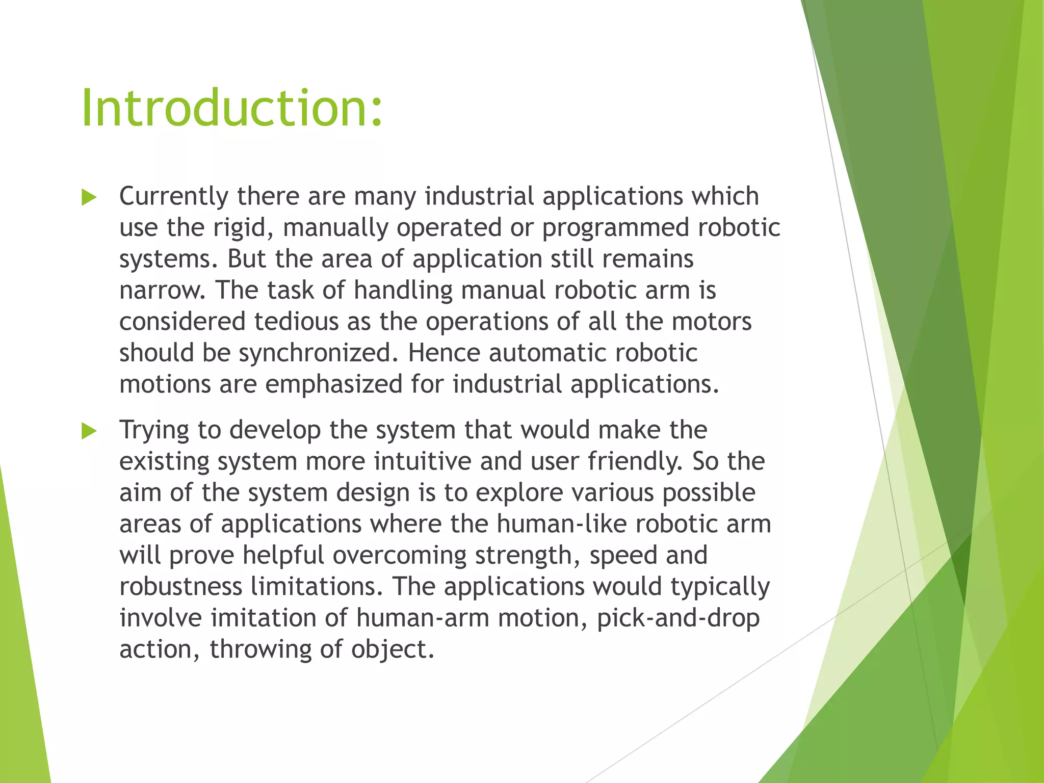 Introduction:
 Currently there are many industrial applications which
use the rigid, manually operated or programmed robotic
systems. But the area of application still remains
narrow. The task of handling manual robotic arm is
considered tedious as the operations of all the motors
should be synchronized. Hence automatic robotic
motions are emphasized for industrial applications.
 Trying to develop the system that would make the
existing system more intuitive and user friendly. So the
aim of the system design is to explore various possible
areas of applications where the human-like robotic arm
will prove helpful overcoming strength, speed and
robustness limitations. The applications would typically
involve imitation of human-arm motion, pick-and-drop
action, throwing of object.
 