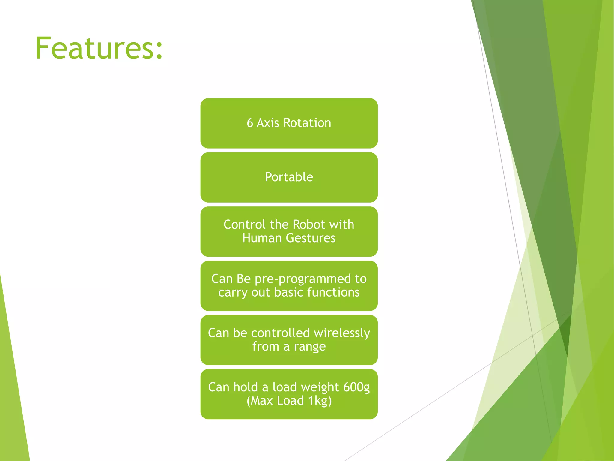 Features:
6 Axis Rotation
Portable
Control the Robot with
Human Gestures
Can Be pre-programmed to
carry out basic functions
Can be controlled wirelessly
from a range
Can hold a load weight 600g
(Max Load 1kg)
 