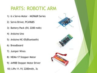 PARTS: ROBOTIC ARM
1) 6 x Servo Motor – MG966R Series
2) Servo Driver, PCA9685
3) Battery Pack (5V, 2200 mAh)
4) Arduino Uno
5) Arduino HC-05(Bluetooth)
6) Breadboard
7) Jumper Wires
8) NEMA 17 Stepper Motor
9) A4988 Stepper Motor Driver
10) LiPo 11.1V, 2200mAh, 3s
 