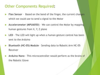  Flex Sensor – Based on the bend of the finger, the current changes
which we could use to send a signal to the Motor
 Accelerometer (MPU6050) – We can control the Motor by mapping
human gestures from X, Y, Z plane
 LED – The LED will light up when a human gesture control has been
sent to the Arduino
 Bluetooth (HC-05) Module – Sending data to Robotic Arm HC-05
Receiver
 Arduino Nano – This microcontroller would perform as the brains of
the Robotic Glove
Other Components Required:
 