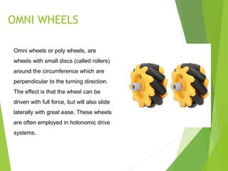 OMNI WHEELS
Omni wheels or poly wheels, are
wheels with small discs (called rollers)
around the circumference which are
perpendicular to the turning direction.
The effect is that the wheel can be
driven with full force, but will also slide
laterally with great ease. These wheels
are often employed in holonomic drive
systems.
 