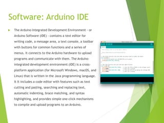 Software: Arduino IDE
 The Arduino Integrated Development Environment - or
Arduino Software (IDE) - contains a text editor for
writing code, a message area, a text console, a toolbar
with buttons for common functions and a series of
menus. It connects to the Arduino hardware to upload
programs and communicate with them. The Arduino
integrated development environment (IDE) is a cross-
platform application (for Microsoft Windows, macOS, and
Linux) that is written in the Java programming language.
It It includes a code editor with features such as text
cutting and pasting, searching and replacing text,
automatic indenting, brace matching, and syntax
highlighting, and provides simple one-click mechanisms
to compile and upload programs to an Arduino.
 