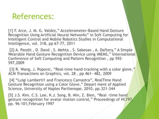 References:
[1] F. Arce, J. M. G. Valdez,” Accelerometer-Based Hand Gesture
Recognition Using Artificial Neural Networks” in Soft Computing for
Intelligent Control and Mobile Robotics Studies in Computational
Intelligence, vol. 318, pp 67-77, 2011
[2] A. Pandit , D. Dand , S. Mehta , S. Sabesan , A. Daftery,” A Simple
Wearable Hand Gesture Recognition Device using iMEMS,” International
Conference of Soft Computing and Pattern Recognition , pp 592-
597,2009
[3] R. Wang, J. Popovic, ”Real-time hand-tracking with a color glove,”
ACM Transactions on Graphics, vol. 28 , pp 461- 482, 2009
[4] “Luigi Lamberti1 and Francesco Camastra”, RealTime Hand
Gesture Recognition using a Color Glove,” Depart ment of Applied
Science, University of Naples Parthenope, 2010, pp.321-344
[5] J.S. Kim, C.S. Lee, K.J. Song, B. Min, Z. Bien, “Real -time hand
gesture recognition for avatar motion control,” Proceedings of HCI'97,
pp. 96-101,February 1997
 