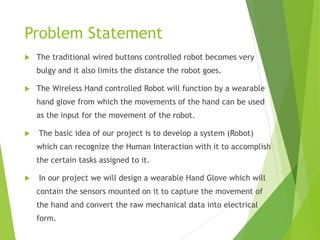 Problem Statement
 The traditional wired buttons controlled robot becomes very
bulgy and it also limits the distance the robot goes.
 The Wireless Hand controlled Robot will function by a wearable
hand glove from which the movements of the hand can be used
as the input for the movement of the robot.
 The basic idea of our project is to develop a system (Robot)
which can recognize the Human Interaction with it to accomplish
the certain tasks assigned to it.
 In our project we will design a wearable Hand Glove which will
contain the sensors mounted on it to capture the movement of
the hand and convert the raw mechanical data into electrical
form.
 