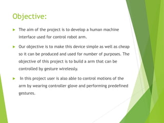 Objective:
 The aim of the project is to develop a human machine
interface used for control robot arm.
 Our objective is to make this device simple as well as cheap
so it can be produced and used for number of purposes. The
objective of this project is to build a arm that can be
controlled by gesture wirelessly.
 In this project user is also able to control motions of the
arm by wearing controller glove and performing predefined
gestures.
 