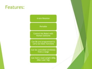 Features:
6 Axis Rotation
Portable
Control the Robot with
Human Gestures
Can Be pre-programmed to
carry out basic functions
Can be controlled wirelessly
from a range
Can hold a load weight 600g
(Max Load 1kg)
 