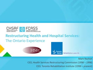 Restructuring Health and Hospital Services:
The Ontario Experience



                                                            Mark Rochon
            CEO, Health Services Restructuring Commission (1996 – 1998)
                   CEO, Toronto Rehabilitation Institute (1998 – present)
 
