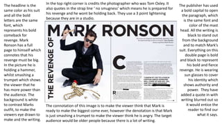 The headline is the
same color as his suit
and all the bold
letters are the same
font, which
represents his bold
comeback for
revenge. Mark
Ronson has a full
page to himself which
connotes that his
revenge must be big.
In the picture he is
holding a hammer,
whilst smashing a
trumpet which shows
the viewer that he
has more power than
the audience. The
background is white
to contrast Marks
outfit, to make the
viewers eye drawn to
make and the writing.
The publisher has used
a bold capital to open
the paragraph, which
is the same font and
color of the mast
head. All the writing is
black to stand out
from the background
and to match Mark’s
suit. Everything on this
double page is bold
and black to represent
his bold and fierce
revenge. He is wearing
sun glasses to cover
his identity which
shows authority and
power. They have
added a quote in with
writing blurred out so
it would entice the
reader to find our
what it says.
In the top right corner is credits the photographer who was Tom Oxley. It
also quotes in the strap line ‘ no smugness’ which means he is prepared for
his revenge and he wont be holding back. They use a 3 point lightening
because they are in a studio.
The connotation of this image is to make the viewer think that Mark is
ready to make the biggest come ever, however the denotation is that Mark
is just smashing a trumpet to make the viewer think he is angry. The target
audience would be older people because there is a lot of writing.
 
