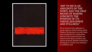 “ART TO ME IS AN
ANECDOTE OF THE
SPIRIT, AND THE ONLY
MEANS OF MAKING
CONCRETE THE
PURPOSE OF ITS
VARIED QUICKNESS
AND STILLNESS.”
Art is meant to be a glimpse, a
small capture of the human spirit.
Modern living mires us with rules
and conditions of a civilization
that is so far removed from our
natural state that it renders our
spirits drained. Rothko wished his
paintings to convey raw emotion
to refill the soul.
 