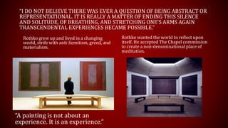 “I DO NOT BELIEVE THERE WAS EVER A QUESTION OF BEING ABSTRACT OR
REPRESENTATIONAL. IT IS REALLY A MATTER OF ENDING THIS SILENCE
AND SOLITUDE, OF BREATHING, AND STRETCHING ONE’S ARMS AGAIN
TRANSCENDENTAL EXPERIENCES BECAME POSSIBLE.”
Rothko wanted the world to reflect upon
itself. He accepted The Chapel commission
to create a non-denominational place of
meditation.
Rothko grew up and lived in a changing
world, strife with anti-Semitism, greed, and
materialism.
“A painting is not about an
experience. It is an experience.”
 