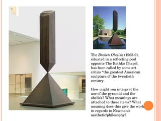 The  Broken Obelisk  (1963-9), situated in a reflecting pool opposite The Rothko Chapel, has been called by some art criti...