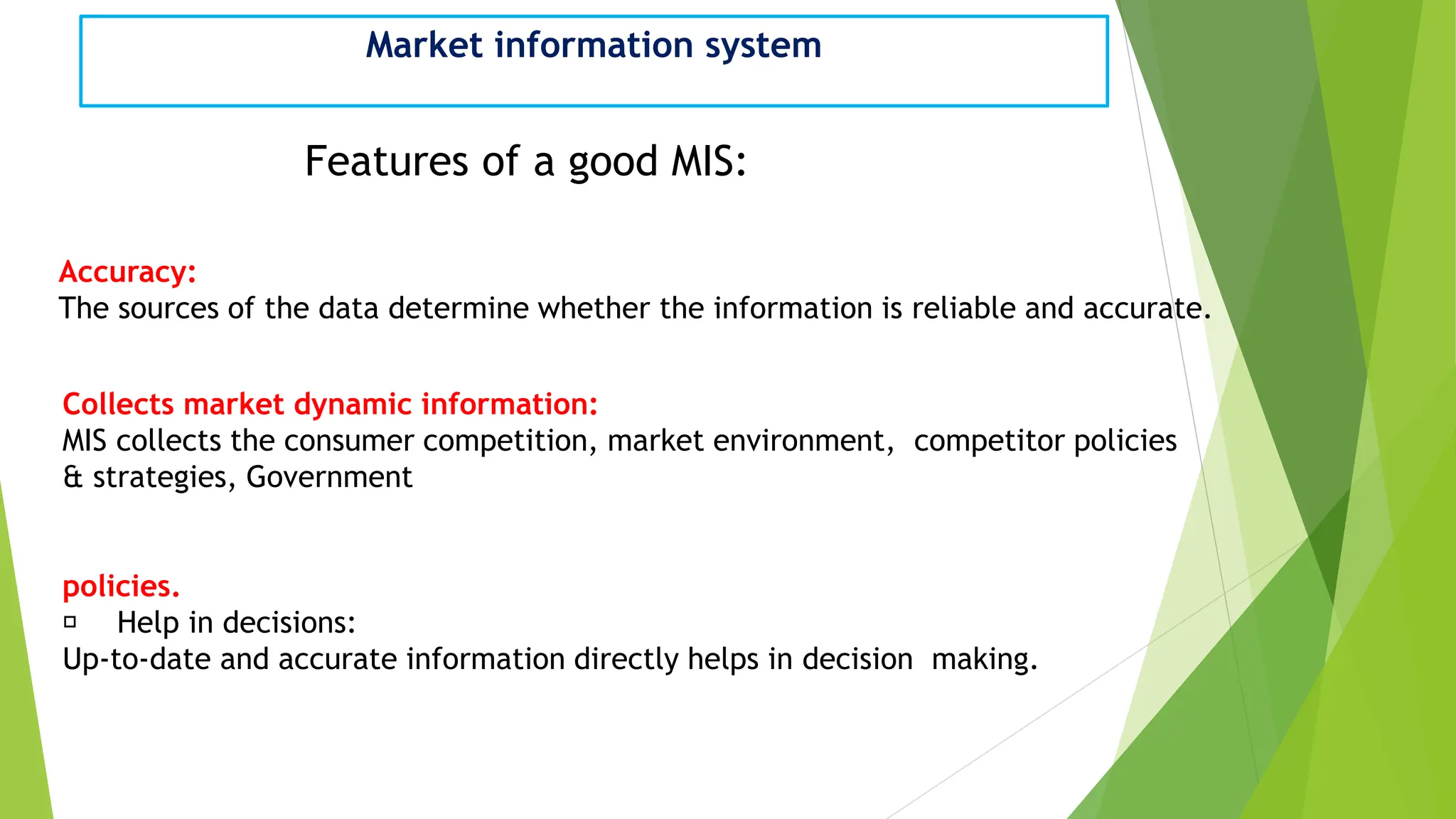Market information system
Features of a good MIS:
Accuracy:
The sources of the data determine whether the information is reliable and accurate.
Collects market dynamic information:
MIS collects the consumer competition, market environment, competitor policies
& strategies, Government
policies.
Help in decisions:
Up-to-date and accurate information directly helps in decision making.
 