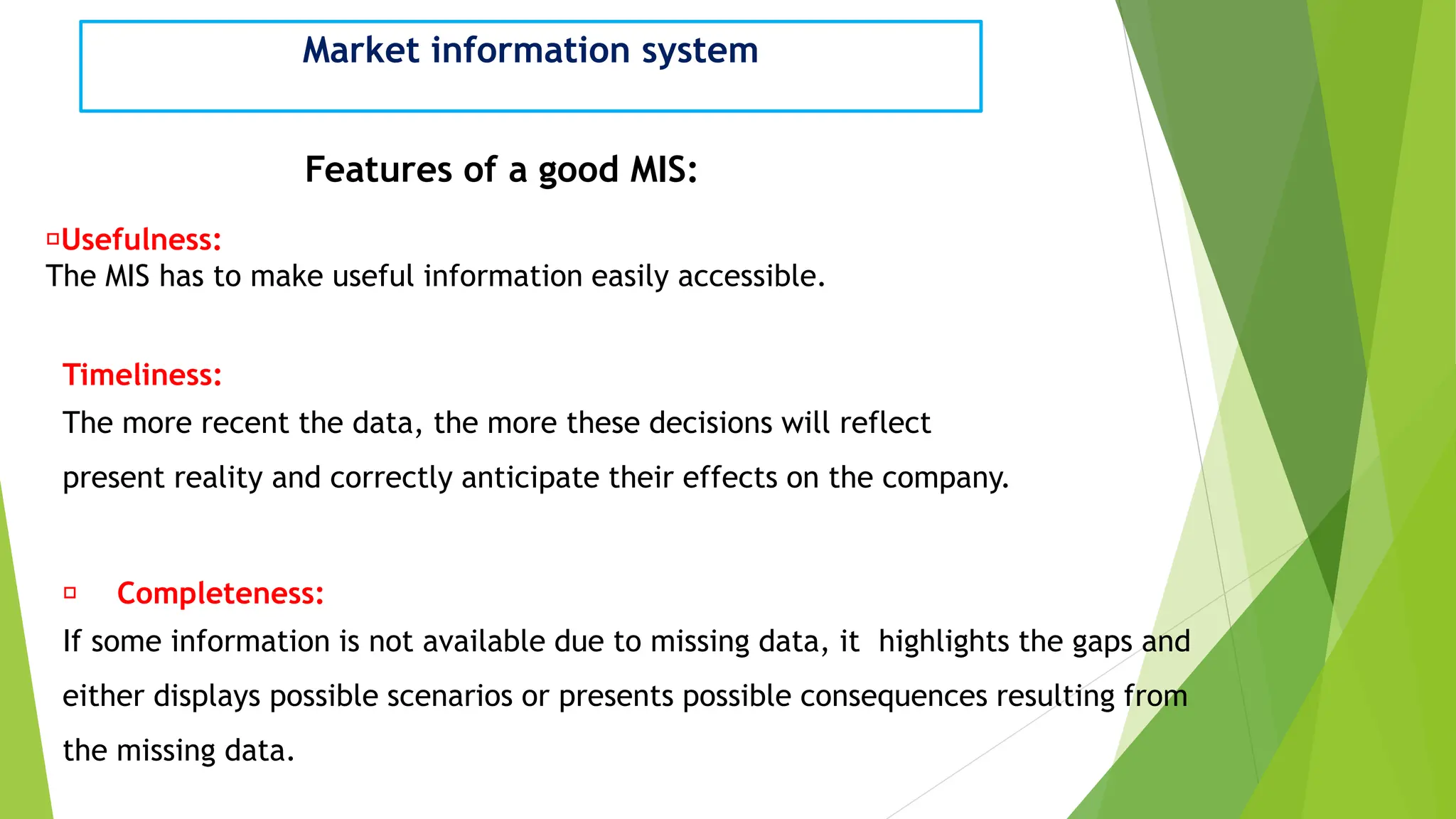 Market information system
Features of a good MIS:
Usefulness:
The MIS has to make useful information easily accessible.
Timeliness:
The more recent the data, the more these decisions will reflect
present reality and correctly anticipate their effects on the company.
Completeness:
If some information is not available due to missing data, it highlights the gaps and
either displays possible scenarios or presents possible consequences resulting from
the missing data.
 