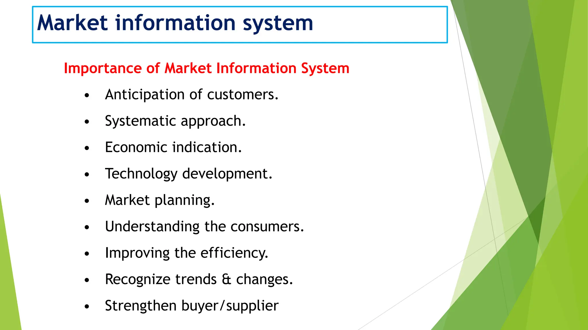 Market information system
Importance of Market Information System
• Anticipation of customers.
• Systematic approach.
• Economic indication.
• Technology development.
• Market planning.
• Understanding the consumers.
• Improving the efficiency.
• Recognize trends & changes.
• Strengthen buyer/supplier
 