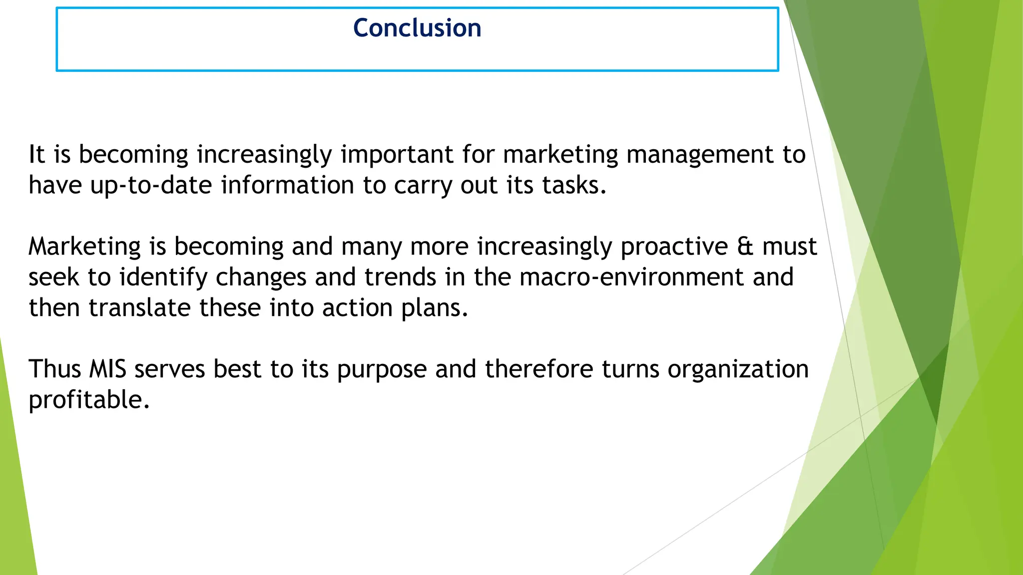 Conclusion
It is becoming increasingly important for marketing management to
have up-to-date information to carry out its tasks.
Marketing is becoming and many more increasingly proactive & must
seek to identify changes and trends in the macro-environment and
then translate these into action plans.
Thus MIS serves best to its purpose and therefore turns organization
profitable.
 