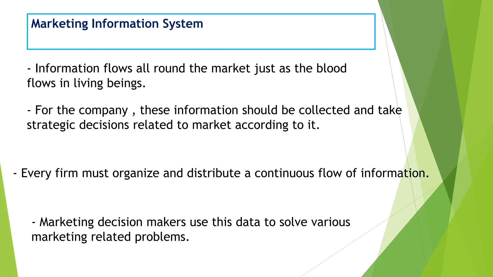 Marketing Information System
- Information flows all round the market just as the blood
flows in living beings.
- For the company , these information should be collected and take
strategic decisions related to market according to it.
- Every firm must organize and distribute a continuous flow of information.
- Marketing decision makers use this data to solve various
marketing related problems.
 
